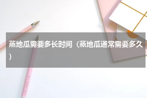蒸地瓜需要多长时间（蒸地瓜通常需要多久）
