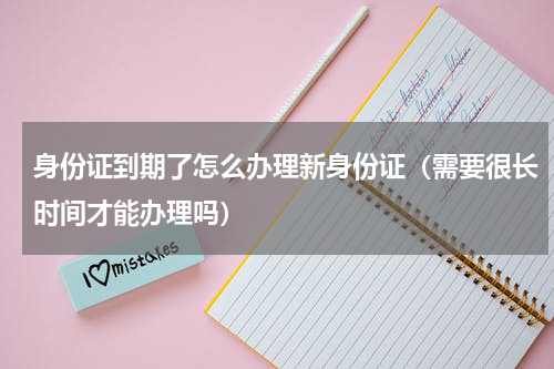 身份证到期了怎么办理新身份证（需要很长时间才能办理吗）
