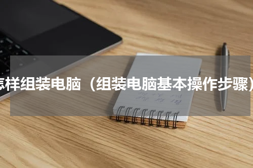 怎样组装电脑（组装电脑基本操作步骤）