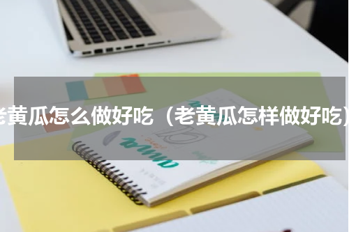 老黄瓜怎么做好吃（老黄瓜怎样做好吃）