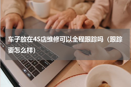车子放在4S店维修可以全程跟踪吗（跟踪要怎么样）