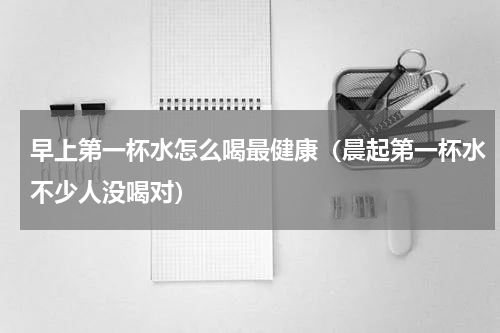 早上第一杯水怎么喝最健康（晨起第一杯水不少人没喝对）