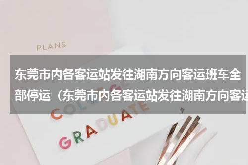 东莞市内各客运站发往湖南方向客运班车全部停运（东莞市内各客运站发往湖南方向客运班车全部停运）