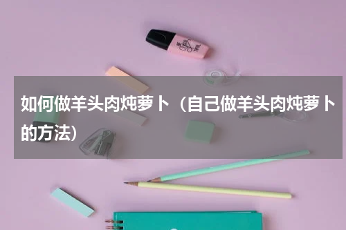 如何做羊头肉炖萝卜（自己做羊头肉炖萝卜的方法）
