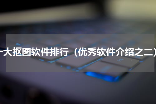 十大抠图软件排行（优秀软件介绍之二）