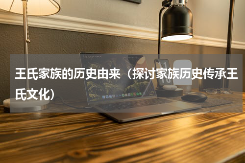 王氏家族的历史由来（探讨家族历史传承王氏文化）