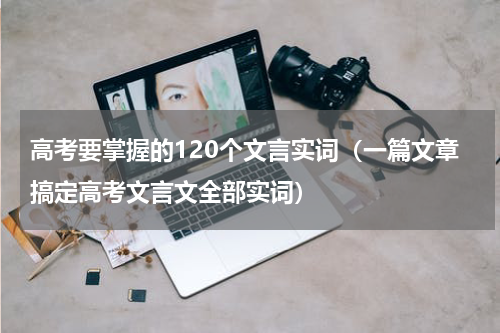 高考要掌握的120个文言实词（一篇文章搞定高考文言文全部实词）