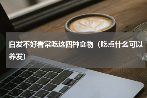 白发不好看常吃这四种食物（吃点什么可以养发）