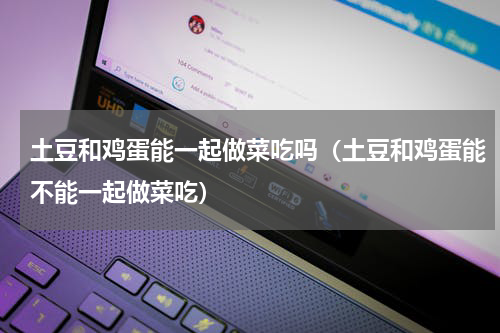 土豆和鸡蛋能一起做菜吃吗（土豆和鸡蛋能不能一起做菜吃）