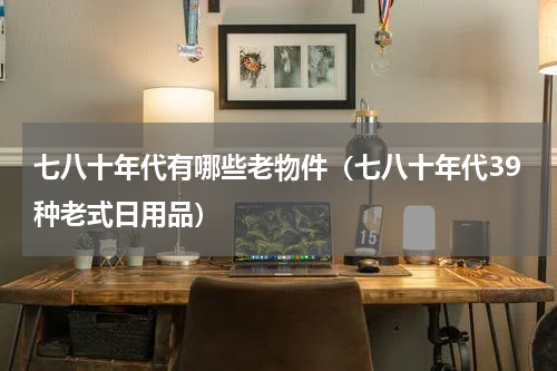 七八十年代有哪些老物件（七八十年代39种老式日用品）