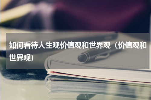如何看待人生观价值观和世界观（价值观和世界观）