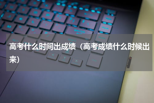 高考什么时间出成绩（高考成绩什么时候出来）
