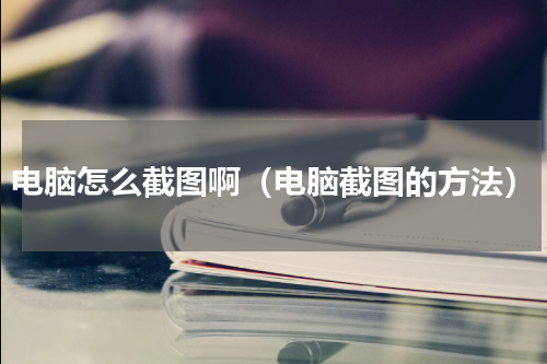电脑怎么截图啊（电脑截图的方法）