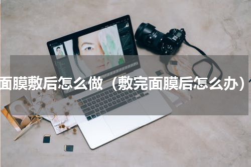 面膜敷后怎么做（敷完面膜后怎么办）