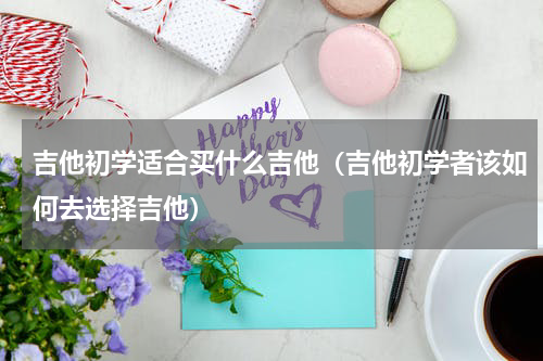 吉他初学适合买什么吉他（吉他初学者该如何去选择吉他）