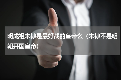 明成祖朱棣是最好战的皇帝么（朱棣不是明朝开国皇帝）