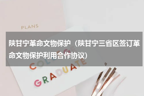 陕甘宁革命文物保护（陕甘宁三省区签订革命文物保护利用合作协议）