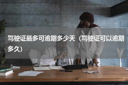 驾驶证最多可逾期多少天（驾驶证可以逾期多久）