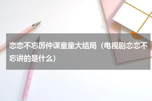 恋恋不忘厉仲谋童童大结局（电视剧恋恋不忘讲的是什么）