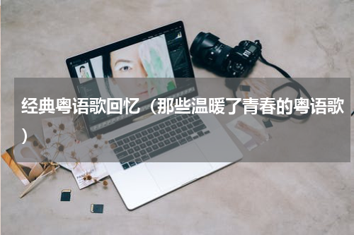 经典粤语歌回忆（那些温暖了青春的粤语歌）
