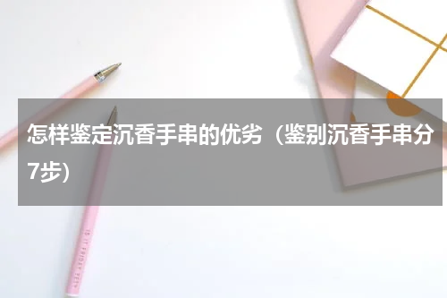 怎样鉴定沉香手串的优劣（鉴别沉香手串分7步）