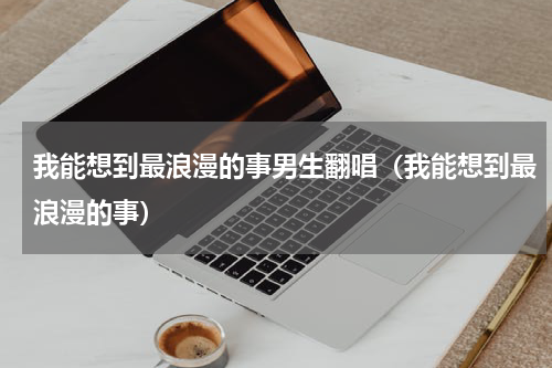 我能想到最浪漫的事男生翻唱（我能想到最浪漫的事）