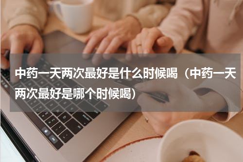 中药一天两次最好是什么时候喝（中药一天两次最好是哪个时候喝）