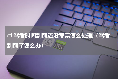 c1驾考时间到期还没考完怎么处理（驾考到期了怎么办）
