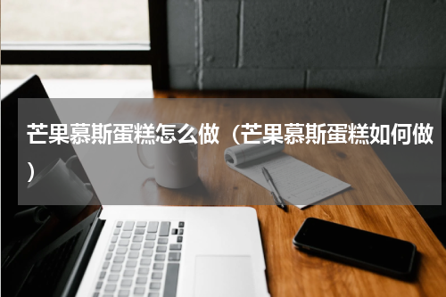 芒果慕斯蛋糕怎么做（芒果慕斯蛋糕如何做）