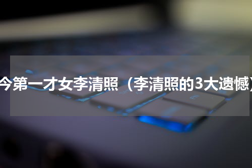 古今第一才女李清照（李清照的3大遗憾）