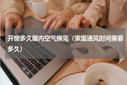 开窗多久屋内空气换完（家里通风时间需要多久）