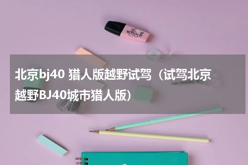 北京bj40 猎人版越野试驾（试驾北京越野BJ40城市猎人版）