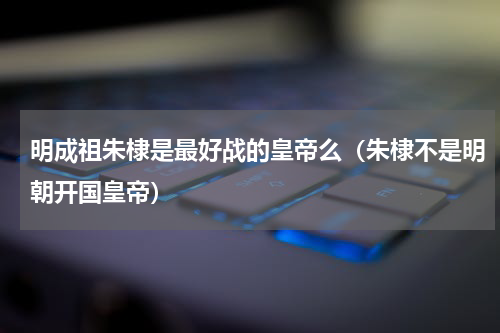 明成祖朱棣是最好战的皇帝么（朱棣不是明朝开国皇帝）