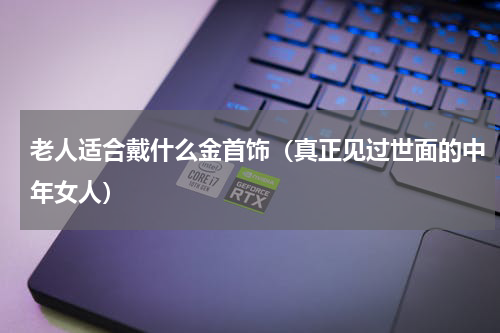 老人适合戴什么金首饰（真正见过世面的中年女人）