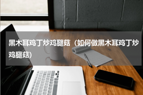 黑木耳鸡丁炒鸡腿菇（如何做黑木耳鸡丁炒鸡腿菇）