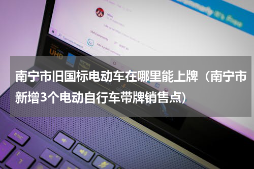 南宁市旧国标电动车在哪里能上牌（南宁市新增3个电动自行车带牌销售点）