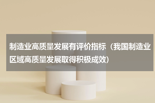 制造业高质量发展有评价指标（我国制造业区域高质量发展取得积极成效）