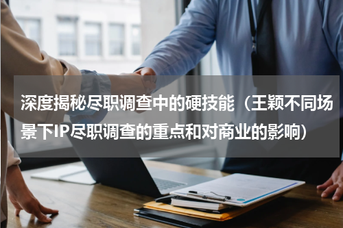 深度揭秘尽职调查中的硬技能（王颖不同场景下IP尽职调查的重点和对商业的影响）