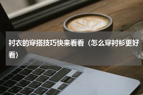 衬衣的穿搭技巧快来看看（怎么穿衬衫更好看）
