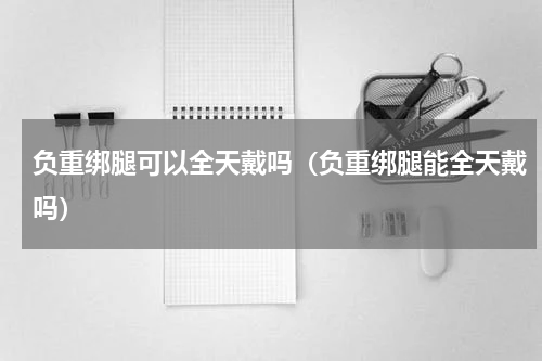 负重绑腿可以全天戴吗（负重绑腿能全天戴吗）