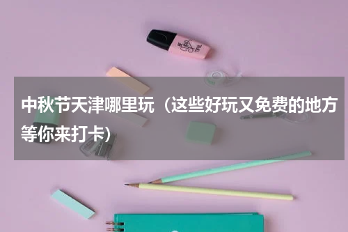 中秋节天津哪里玩（这些好玩又免费的地方等你来打卡）
