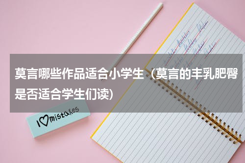 莫言哪些作品适合小学生（莫言的丰乳肥臀是否适合学生们读）