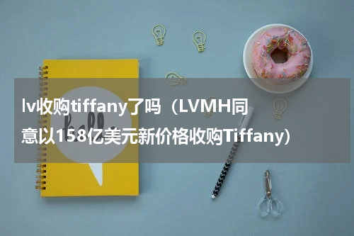 lv收购tiffany了吗（LVMH同意以158亿美元新价格收购Tiffany）
