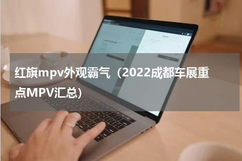 红旗mpv外观霸气（2022成都车展重点MPV汇总）