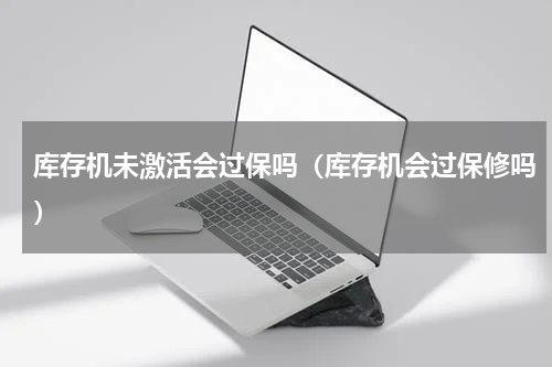 库存机未激活会过保吗（库存机会过保修吗）