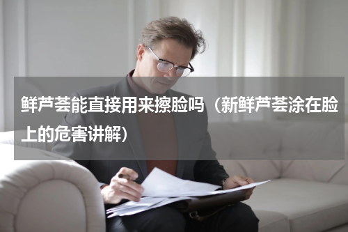 鲜芦荟能直接用来擦脸吗（新鲜芦荟涂在脸上的危害讲解）