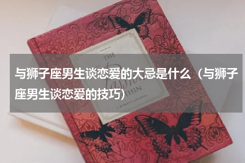 与狮子座男生谈恋爱的大忌是什么（与狮子座男生谈恋爱的技巧）