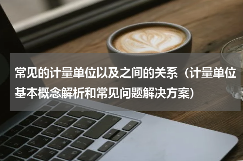 常见的计量单位以及之间的关系（计量单位基本概念解析和常见问题解决方案）