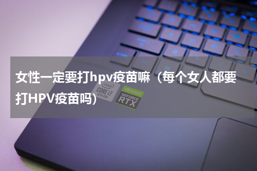 女性一定要打hpv疫苗嘛（每个女人都要打HPV疫苗吗）