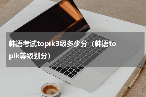 韩语考试topik3级多少分（韩语topik等级划分）